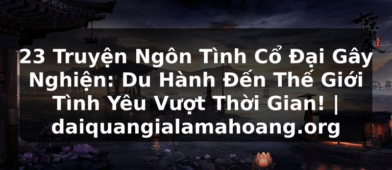 23 Truyện Ngôn Tình Cổ Đại Gây Nghiện: Du Hành Đến Thế Giới Tình Yêu Vượt Thời Gian! | daiquangialamahoang.org