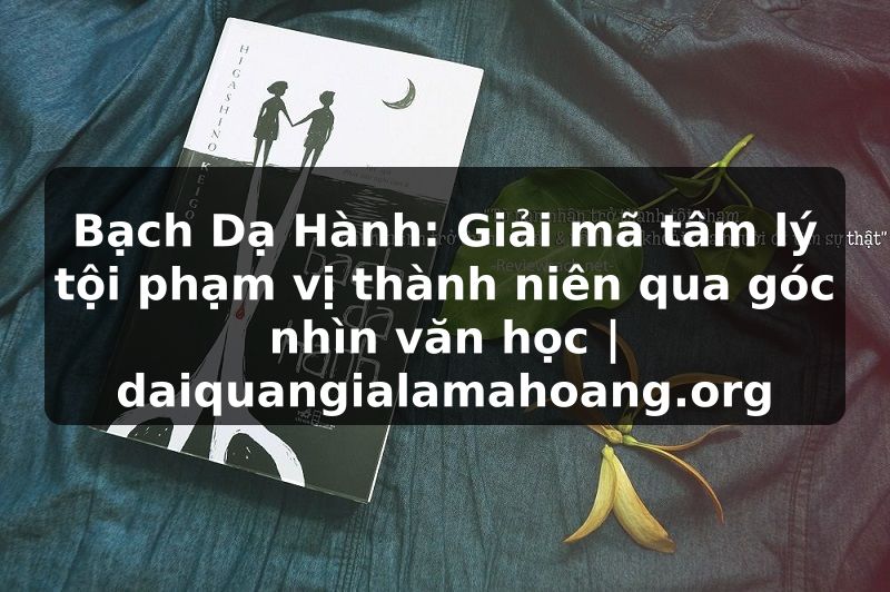 Bạch Dạ Hành: Giải mã tâm lý tội phạm vị thành niên qua góc nhìn văn học | daiquangialamahoang.org