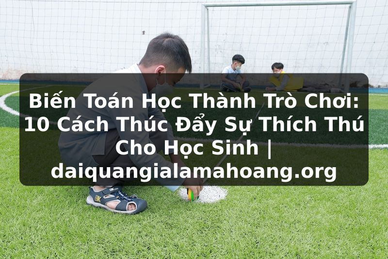 Biến Toán Học Thành Trò Chơi: 10 Cách Thúc Đẩy Sự Thích Thú Cho Học Sinh | daiquangialamahoang.org