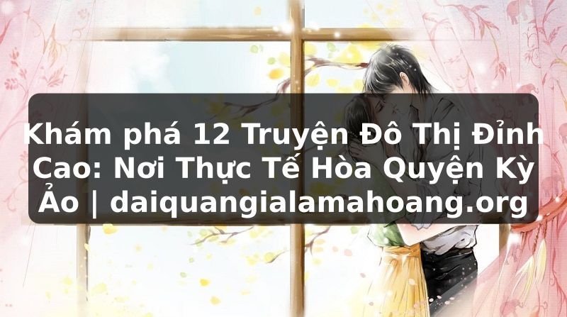 Khám phá 12 Truyện Đô Thị Đỉnh Cao: Nơi Thực Tế Hòa Quyện Kỳ Ảo | daiquangialamahoang.org