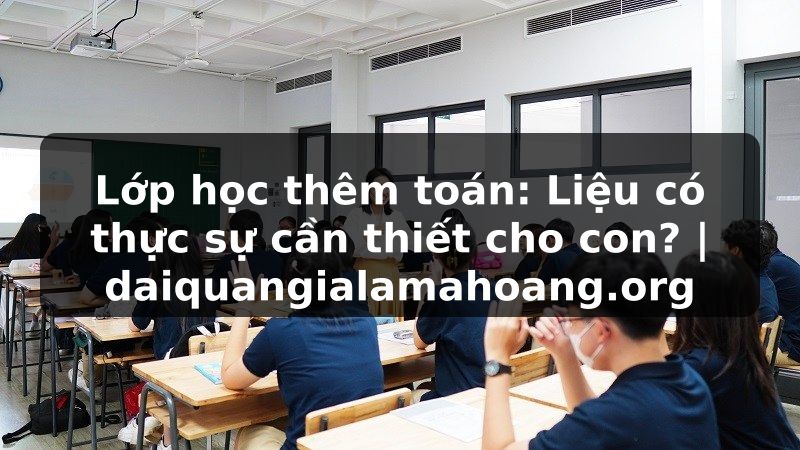 Lớp học thêm toán: Liệu có thực sự cần thiết cho con? | daiquangialamahoang.org
