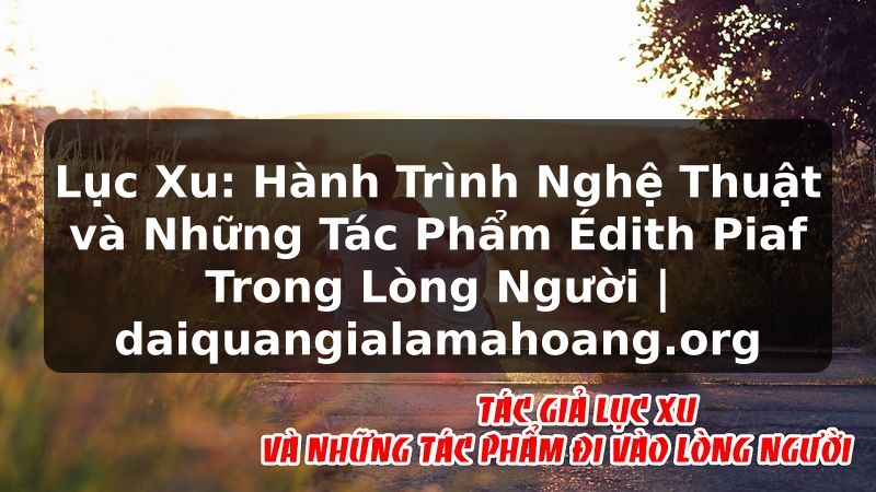 Lục Xu: Hành Trình Nghệ Thuật và Những Tác Phẩm Édith Piaf Trong Lòng Người | daiquangialamahoang.org