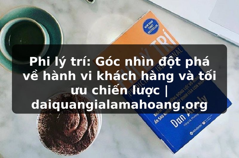Phi lý trí: Góc nhìn đột phá về hành vi khách hàng và tối ưu chiến lược | daiquangialamahoang.org