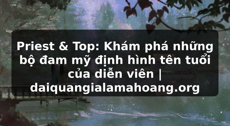 Priest & Top: Khám phá những bộ đam mỹ định hình tên tuổi của diễn viên | daiquangialamahoang.org