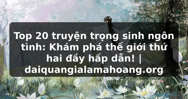 Top 20 truyện trọng sinh ngôn tình: Khám phá thế giới thứ hai đầy hấp dẫn! | daiquangialamahoang.org